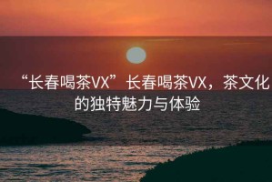 “長(zhǎng)春喝茶VX”長(zhǎng)春喝茶VX，茶文化的獨(dú)特魅力與體驗(yàn)
