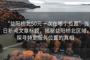 “益陽橋北50元一次在哪個位置”當(dāng)日新聞文章標(biāo)題，揭秘益陽橋北區(qū)域，探尋特定服務(wù)位置的真相