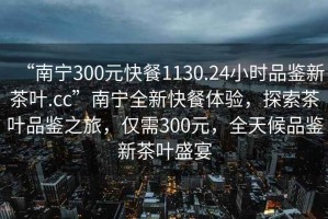 “南寧300元快餐1130.24小時(shí)品鑒新茶葉.cc”南寧全新快餐體驗(yàn)，探索茶葉品鑒之旅，僅需300元，全天候品鑒新茶葉盛宴