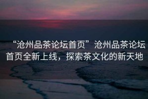 “滄州品茶論壇首頁”滄州品茶論壇首頁全新上線，探索茶文化的新天地