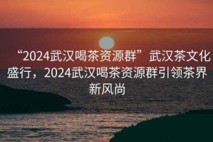 “2024武漢喝茶資源群”武漢茶文化盛行，2024武漢喝茶資源群引領茶界新風尚