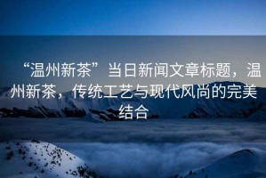 “溫州新茶”當(dāng)日新聞文章標(biāo)題，溫州新茶，傳統(tǒng)工藝與現(xiàn)代風(fēng)尚的完美結(jié)合