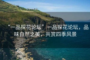 “一品探花論壇”一品探花論壇，品味自然之美，共賞四季風(fēng)景