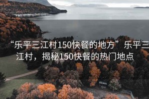 “樂平三江村150快餐的地方”樂平三江村，揭秘150快餐的熱門地點(diǎn)