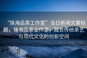 “珠海品茶工作室”當(dāng)日新聞文章標(biāo)題，珠海品茶工作室，融合傳統(tǒng)茶藝與現(xiàn)代文化的創(chuàng)新空間