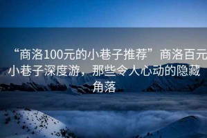 “商洛100元的小巷子推薦”商洛百元小巷子深度游，那些令人心動(dòng)的隱藏角落