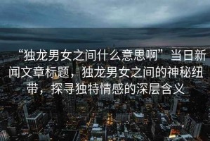 “獨(dú)龍男女之間什么意思啊”當(dāng)日新聞文章標(biāo)題，獨(dú)龍男女之間的神秘紐帶，探尋獨(dú)特情感的深層含義