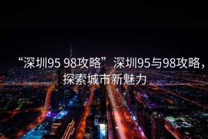 “深圳95 98攻略”深圳95與98攻略，探索城市新魅力