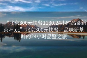 “北京300元快餐1130.24小時(shí)品鑒新茶葉.cc”北京300元快餐，品味新茶葉的24小時(shí)品鑒之旅
