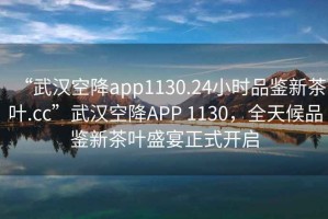 “武漢空降app1130.24小時(shí)品鑒新茶葉.cc”武漢空降A(chǔ)PP 1130，全天候品鑒新茶葉盛宴正式開啟