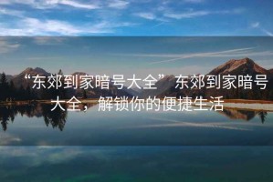 “東郊到家暗號(hào)大全”東郊到家暗號(hào)大全，解鎖你的便捷生活