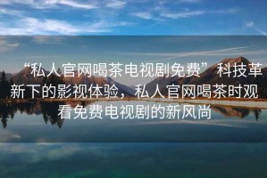 “私人官網(wǎng)喝茶電視劇免費(fèi)”科技革新下的影視體驗(yàn)，私人官網(wǎng)喝茶時(shí)觀看免費(fèi)電視劇的新風(fēng)尚