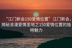 “江門新會150愛情位置”江門新會，揭秘浪漫愛情圣地之150愛情位置的獨特魅力