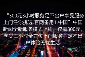 “300元3小時(shí)服務(wù)足不出戶享受服務(wù)上門任你挑選.官網(wǎng)備用1.中國(guó)”中國(guó)新聞全新服務(wù)模式上線，僅需300元，享受三小時(shí)全方位上門服務(wù)，足不出戶體驗(yàn)無(wú)憂生活