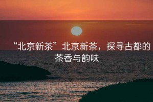 “北京新茶”北京新茶，探尋古都的茶香與韻味