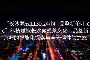 “長(zhǎng)沙莞式1130.24小時(shí)品鑒新茶葉.cc”科技賦能長(zhǎng)沙莞式茶文化，品鑒新茶葉的智能化探索與全天候體驗(yàn)之旅