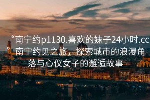 “南寧約p1130.喜歡的妹子24小時(shí).cc”南寧約見之旅，探索城市的浪漫角落與心儀女子的邂逅故事