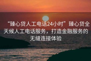 “臻心貸人工電話24小時(shí)”臻心貸全天候人工電話服務(wù)，打造金融服務(wù)的無縫連接體驗(yàn)