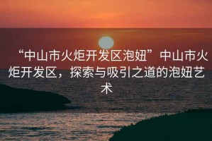 “中山市火炬開發(fā)區(qū)泡妞”中山市火炬開發(fā)區(qū)，探索與吸引之道的泡妞藝術(shù)