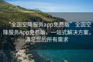“全國空降服務(wù)app免費版”全國空降服務(wù)App免費版，一站式解決方案，滿足您的所有需求