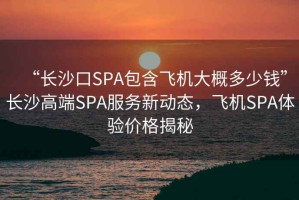 “長沙口SPA包含飛機(jī)大概多少錢”長沙高端SPA服務(wù)新動態(tài)，飛機(jī)SPA體驗價格揭秘