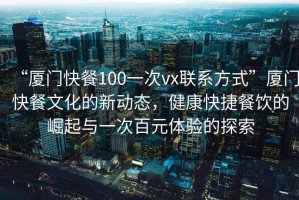 “廈門快餐100一次vx聯(lián)系方式”廈門快餐文化的新動態(tài)，健康快捷餐飲的崛起與一次百元體驗的探索