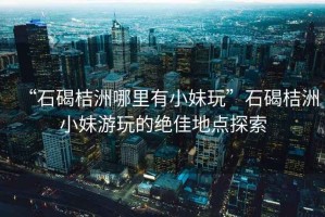 “石碣桔洲哪里有小妹玩”石碣桔洲小妹游玩的絕佳地點探索
