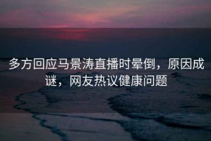 多方回應(yīng)馬景濤直播時暈倒，原因成謎，網(wǎng)友熱議健康問題