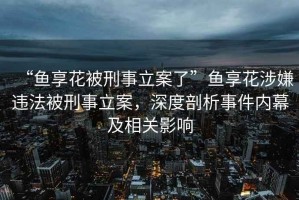 “魚享花被刑事立案了”魚享花涉嫌違法被刑事立案，深度剖析事件內(nèi)幕及相關(guān)影響