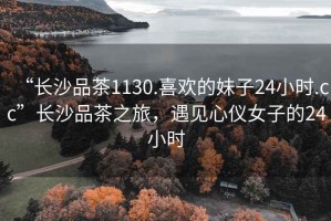 “長沙品茶1130.喜歡的妹子24小時.cc”長沙品茶之旅，遇見心儀女子的24小時