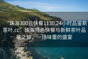 “珠海300元快餐1130.24小時(shí)品鑒新茶葉.cc”珠海特色快餐與新鮮茶葉品鑒之旅，一場(chǎng)味蕾的盛宴