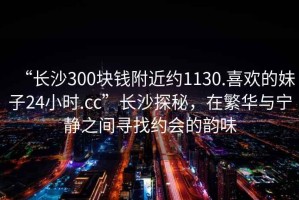 “長(zhǎng)沙300塊錢(qián)附近約1130.喜歡的妹子24小時(shí).cc”長(zhǎng)沙探秘，在繁華與寧?kù)o之間尋找約會(huì)的韻味