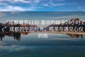 “成都喝茶1130.喜歡的妹子24小時.cc”成都的午后時光，喝茶與遇見心儀的她