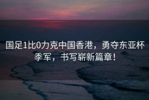 國足1比0力克中國香港，勇奪東亞杯季軍，書寫嶄新篇章！