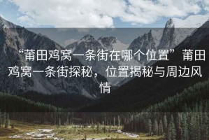 “莆田雞窩一條街在哪個位置”莆田雞窩一條街探秘，位置揭秘與周邊風情