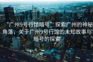 “廣州9號行館暗號”探索廣州的神秘角落，關(guān)于廣州9號行館的未知故事與暗號的探索