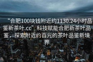 “合肥100塊錢附近約1130.24小時品鑒新茶葉.cc”科技賦能合肥新茶葉品鑒，探索附近約百元的茶葉品鑒新境界
