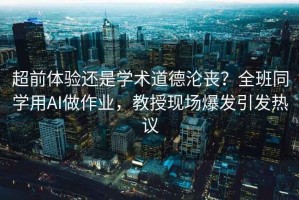 超前體驗(yàn)還是學(xué)術(shù)道德淪喪？全班同學(xué)用AI做作業(yè)，教授現(xiàn)場爆發(fā)引發(fā)熱議