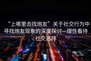 “上哪里去找炮友”關(guān)于社交行為中尋找炮友現(xiàn)象的深度探討—理性看待社交選擇
