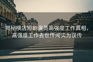 揭秘橫店短劇演員高強(qiáng)度工作真相，高強(qiáng)度工作去世傳聞實為誤傳