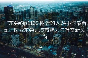 “東莞約p1130.附近的人24小時(shí)最新.cc”探索東莞，城市魅力與社交新風(fēng)尚