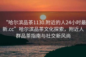“哈爾濱品茶1130.附近的人24小時最新.cc”哈爾濱品茶文化探索，附近人群品茶指南與社交新風(fēng)尚