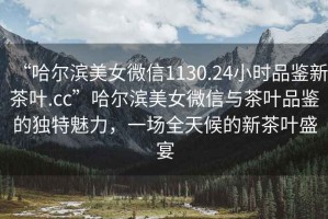 “哈爾濱美女微信1130.24小時(shí)品鑒新茶葉.cc”哈爾濱美女微信與茶葉品鑒的獨(dú)特魅力，一場(chǎng)全天候的新茶葉盛宴