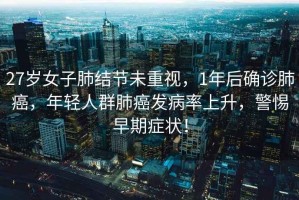 27歲女子肺結(jié)節(jié)未重視，1年后確診肺癌，年輕人群肺癌發(fā)病率上升，警惕早期癥狀！