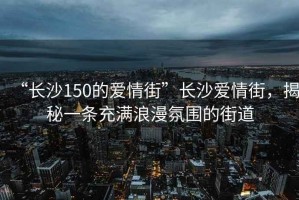 “長沙150的愛情街”長沙愛情街，揭秘一條充滿浪漫氛圍的街道