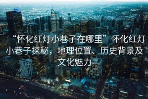 “懷化紅燈小巷子在哪里”懷化紅燈小巷子探秘，地理位置、歷史背景及文化魅力