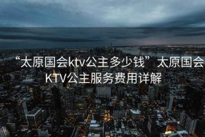 “太原國(guó)會(huì)ktv公主多少錢”太原國(guó)會(huì)KTV公主服務(wù)費(fèi)用詳解