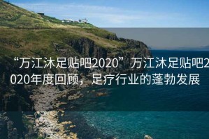 “萬江沐足貼吧2020”萬江沐足貼吧2020年度回顧，足療行業(yè)的蓬勃發(fā)展