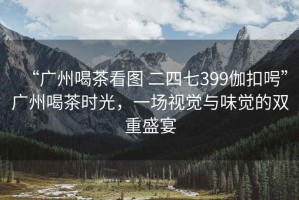 “廣州喝茶看圖 二四七399伽扣呺”廣州喝茶時(shí)光，一場視覺與味覺的雙重盛宴