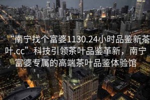 “南寧找個(gè)富婆1130.24小時(shí)品鑒新茶葉.cc”科技引領(lǐng)茶葉品鑒革新，南寧富婆專屬的高端茶葉品鑒體驗(yàn)館